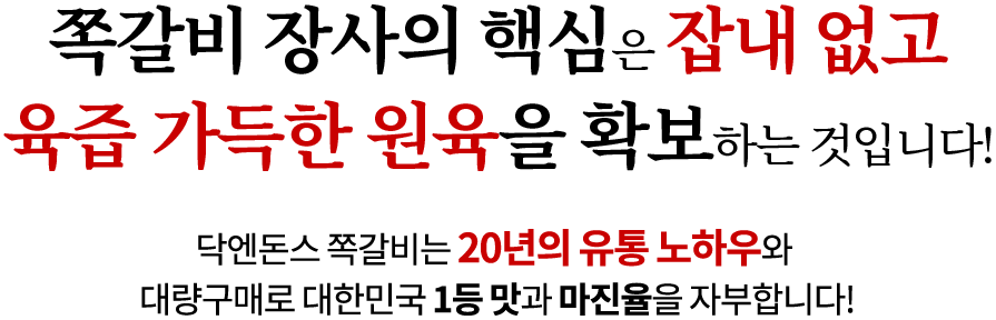 쪽갈비 장사의 핵심은 잡내 없고 육즙 가득한 원육을 확보하는 것입니다! 닥엔돈스 쪽갈비는 19년의 유통 노하우와 대량구매로 대한민국 1등 맛과 마진율을 자부합니다!
