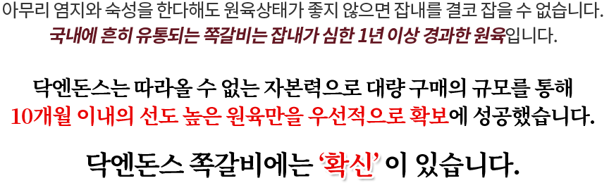 아무리 염지와 숙성을 한다해도 원육상태가 좋지 않으면 잡내를 결코 잡을 수 없습니다. 국내에 흔히 유통되는 쪽갈비는 잡내가 심한 1년 이상 경과한 원육입니다.닥엔돈스는 따라올 수 없는 자본력으로 대량 구매의 규모를 통해 6달 이내의 선도 높은 원육만을 우선적으로 확보에 성공했습니다. 닥엔돈스 쪽갈비에는 ‘확신’ 이 있습니다.